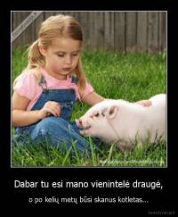 Dabar tu esi mano vienintelė draugė, - o po kelių metų būsi skanus kotletas...