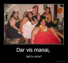 Dar vis manai,  - kad tu stora?