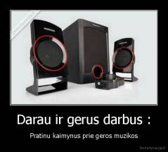 Darau ir gerus darbus : - Pratinu kaimynus prie geros muzikos