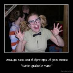 Ddraugai sako, kad aš išprotėjęs. Aš jiem pritariu - "Sveika gražuole mano"
