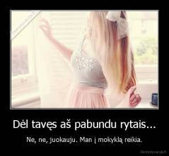 Dėl tavęs aš pabundu rytais... - Ne, ne, juokauju. Man į mokyklą reikia.