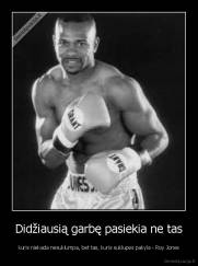 Didžiausią garbę pasiekia ne tas - kuris niekada nesuklumpa, bet tas, kuris suklupes pakyla - Roy Jones