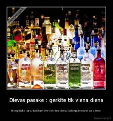 Dievas pasake : gerkite tik viena diena - tik nepasake kuria, todel gerkime kiekviena diena, kad nepraleistume tos dienos!