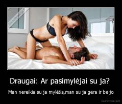 Draugai: Ar pasimylėjai su ja?  - Man nereikia su ja mylėtis,man su ja gera ir be jo