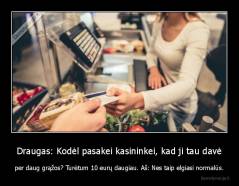 Draugas: Kodėl pasakei kasininkei, kad ji tau davė - per daug grąžos? Turėtum 10 eurų daugiau. Aš: Nes taip elgiasi normalūs.