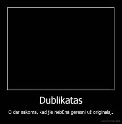 Dublikatas - O dar sakoma, kad jie nebūna geresni už originalą..