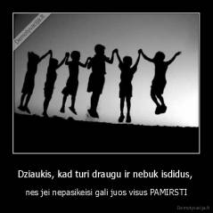 Dziaukis, kad turi draugu ir nebuk isdidus,  - nes jei nepasikeisi gali juos visus PAMIRSTI