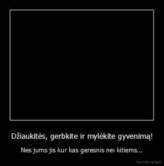 Džiaukitės, gerbkite ir mylėkite gyvenimą! - Nes jums jis kur kas geresnis nei kitiems...