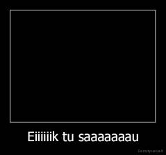 Eiiiiiik tu saaaaaaau - 