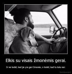 Elkis su visais žmonėmis gerai. - Ir ne todėl, kad jie yra geri žmonės, o todėl, kad tu toks esi.