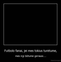 Futbolo fanai, jei mes tokius turėtume, - mes irgi būtume geriausi....