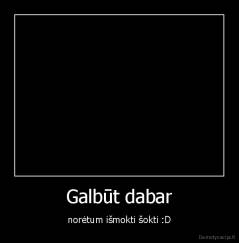 Galbūt dabar - norėtum išmokti šokti :D