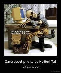 Gana sedėt prie to pc Noliferi Tu! - Išeik pasižmonėt