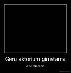 Geru aktorium gimstama - o ne tampama