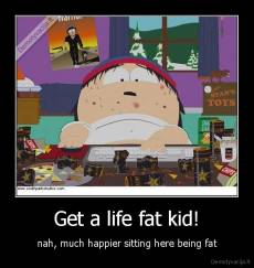 Get a life fat kid! - nah, much happier sitting here being fat