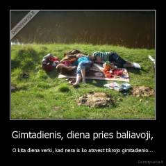 Gimtadienis, diena pries baliavoji, - O kita diena verki, kad nera is ko atsvest tikrojo gimtadienio...