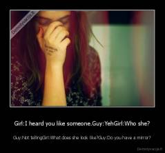 Girl:I heard you like someone.Guy:YehGirl:Who she? - Guy:Not tellingGirl:What does she look like?Guy:Do you have a mirror?