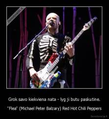 Grok savo kiekviena nata - lyg ji butu paskutine. - "Flea" (Michael Peter Balzary) Red Hot Chili Peppers