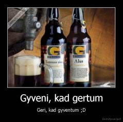 Gyveni, kad gertum - Geri, kad gyventum ;D
