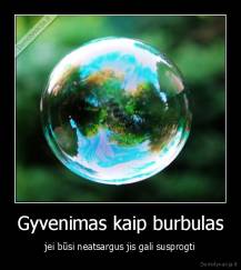 Gyvenimas kaip burbulas - jei būsi neatsargus jis gali susprogti