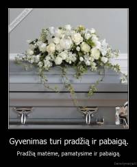 Gyvenimas turi pradžią ir pabaigą. - Pradžią matėme, pamatysime ir pabaigą.