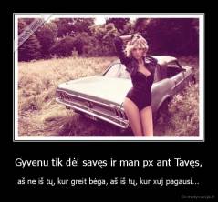 Gyvenu tik dėl savęs ir man px ant Tavęs, - aš ne iš tų, kur greit bėga, aš iš tų, kur xuj pagausi...