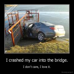 I crashed my car into the bridge. - I don't care, I love it.