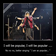 I will be popular, I will be popular .... - No no no, better singing " I am so popular... "