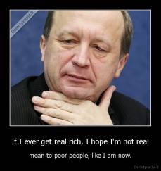 If I ever get real rich, I hope I'm not real - mean to poor people, like I am now.