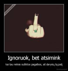 Ignoruok, bet atsimink - kai tau reikės sušiktos pagalbos, aš darysių tą patį