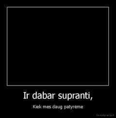 Ir dabar supranti, - Kiek mes daug patyrėme