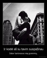 Ir kodėl aš su tavim susipažinau - Dabar kankinsiuos visą gyvenimą..