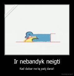 Ir nebandyk neigti - Kad dabar ne tą patį darai!