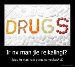 Ir nx man jie reikalingi?  - Jeigu tu man kaip gyvas narkotikas? :D