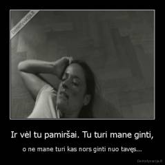 Ir vėl tu pamiršai. Tu turi mane ginti, - o ne mane turi kas nors ginti nuo tavęs...