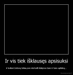 Ir vis tiek išklausęs apsisuksi - ir koliosi Lietuvą toliau,nes visi kalti išskyrus tave ir tavo aplinką...
