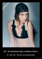 JIS: -Jei neturetum koju, nešiotum batus?  - JI: -Ne. JIS: -Tai kam tau liemenukas?