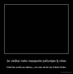 Jai visiškai nieko nepajautei pažiurėjas šį video - Patarčiau nueiti pas daktarą , nes man atrodo tau trūksta širdies