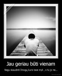 Jau geriau būti vienam - Negu skaudinti žmogų kuris tave myli , o tu jo ne...