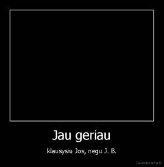 Jau geriau - klausysiu Jos, negu J. B.