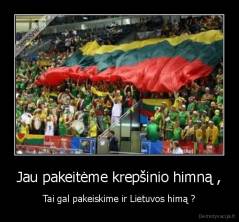 Jau pakeitėme krepšinio himną , - Tai gal pakeiskime ir Lietuvos himą ?