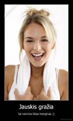 Jauskis gražia - tai nervina kitas merginas ;)