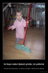 Jei liepei vaikui išplauti grindis, tai patikrink - ar žemės ant grindų sausos - jis neplovė, jei šlapios- vadinas grindys išplautos