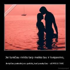 Jei turėčiau rinktis tarp meilės tau ir kvėpavimo, - ikvėpčiau paskutinį oro gurkšnį, kad pasakyčiau – aš MYLIU TAVE
