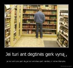 Jei turi ant degtinės gerk vyną , - jei turi ant vyno gerk alų,jei turi ant alaus gerk vandenį..ir viskas išspręsta.