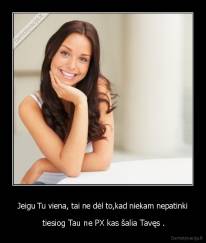 Jeigu Tu viena, tai ne dėl to,kad niekam nepatinki -  tiesiog Tau ne PX kas šalia Tavęs .