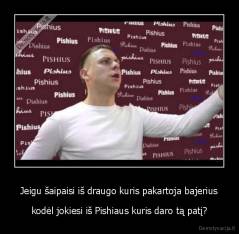 Jeigu šaipaisi iš draugo kuris pakartoja bajerius - kodėl jokiesi iš Pishiaus kuris daro tą patį?