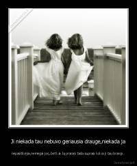 Ji niekada tau nebuvo geriausia drauge,niekada ja - nepasitikėjai,nemėgai jos, bet kai Ją prarasi tada suprasi kokia ji tau brangi..