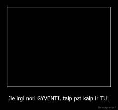 Jie irgi nori GYVENTI, taip pat kaip ir TU! - 