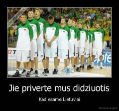 Jie priverte mus didziuotis - Kad esame Lietuviai